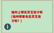 福州上哪买灵芝孢子粉(福州哪里有卖灵芝孢子粉？)