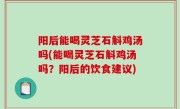 阳后能喝灵芝石斛鸡汤吗(能喝灵芝石斛鸡汤吗？阳后的饮食建议)