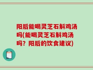 阳后能喝灵芝石斛鸡汤吗(能喝灵芝石斛鸡汤吗？阳后的饮食建议)