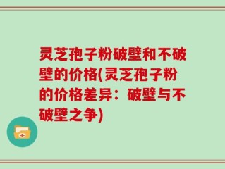 灵芝孢子粉破壁和不破壁的价格(灵芝孢子粉的价格差异：破壁与不破壁之争)