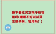 睡不着吃灵芝孢子粉管用吗(睡眠不好试试灵芝孢子粉，管用吗？)