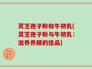 灵芝孢子粉和牛初乳(灵芝孢子粉与牛初乳：滋养养颜的佳品)