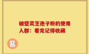破壁灵芝孢子粉的使用人群：看完记得收藏 