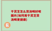 干灵芝怎么煲汤喝好呢图片(如何用干灵芝煲汤喝更健康)
