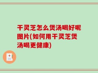 干灵芝怎么煲汤喝好呢图片(如何用干灵芝煲汤喝更健康)