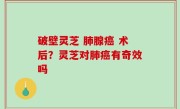 破壁灵芝 肺腺癌 术后？灵芝对肺癌有奇效吗