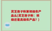 灵芝孢子粉算初级农产品么(灵芝孢子粉：初级还是高级农产品？)