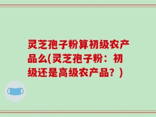 灵芝孢子粉算初级农产品么(灵芝孢子粉：初级还是高级农产品？)