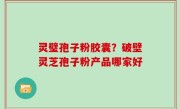 灵璧孢子粉胶囊？破壁灵芝孢子粉产品哪家好