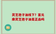 灵芝孢子油线下？富元康灵芝孢子油是正品吗