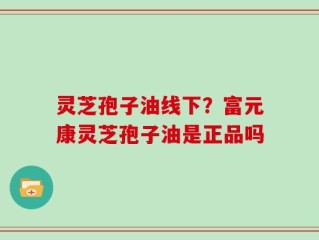 灵芝孢子油线下？富元康灵芝孢子油是正品吗