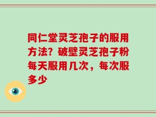 同仁堂灵芝孢子的服用方法？破壁灵芝孢子粉每天服用几次，每次服多少