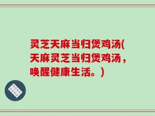 灵芝天麻当归煲鸡汤(天麻灵芝当归煲鸡汤，唤醒健康生活。)