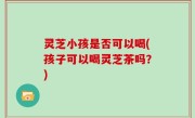 灵芝小孩是否可以喝(孩子可以喝灵芝茶吗？)