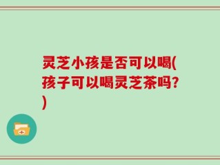 灵芝小孩是否可以喝(孩子可以喝灵芝茶吗？)