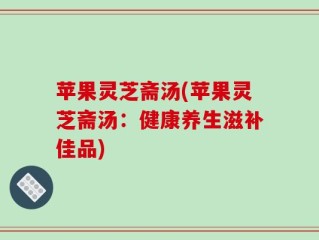 苹果灵芝斋汤(苹果灵芝斋汤：健康养生滋补佳品)