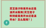 灵芝孢子粉用开水还是温开水服用(灵芝孢子粉到底是用开水还是温开水？怎么服用？)
