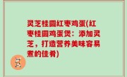 灵芝桂圆红枣鸡蛋(红枣桂圆鸡蛋煲：添加灵芝，打造营养美味容易煮的佳肴)