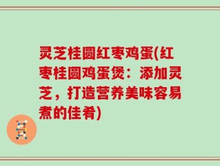 灵芝桂圆红枣鸡蛋(红枣桂圆鸡蛋煲：添加灵芝，打造营养美味容易煮的佳肴)