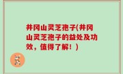 井冈山灵芝孢子(井冈山灵芝孢子的益处及功效，值得了解！)