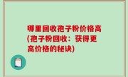 哪里回收孢子粉价格高(孢子粉回收：获得更高价格的秘诀)