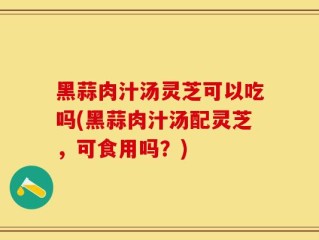 黑蒜肉汁汤灵芝可以吃吗(黑蒜肉汁汤配灵芝，可食用吗？)