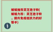 媛姐推荐灵芝孢子粉(媛姐力荐：灵芝孢子粉，提升免疫抵抗力的好帮手)