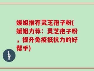 媛姐推荐灵芝孢子粉(媛姐力荐：灵芝孢子粉，提升免疫抵抗力的好帮手)