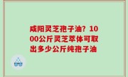 咸阳灵芝孢子油？1000公斤灵芝萃体可取出多少公斤纯孢子油