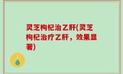 灵芝枸杞治乙肝(灵芝枸杞治疗乙肝，效果显著)