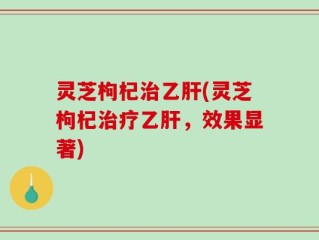 灵芝枸杞治乙肝(灵芝枸杞治疗乙肝，效果显著)