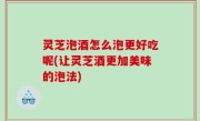 灵芝泡酒怎么泡更好吃呢(让灵芝酒更加美味的泡法)