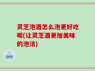 灵芝泡酒怎么泡更好吃呢(让灵芝酒更加美味的泡法)