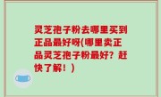 灵芝孢子粉去哪里买到正品最好呀(哪里卖正品灵芝孢子粉最好？赶快了解！)