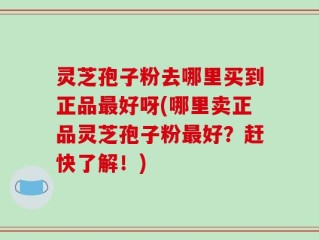 灵芝孢子粉去哪里买到正品最好呀(哪里卖正品灵芝孢子粉最好？赶快了解！)