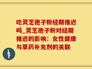 吃灵芝孢子粉经期推迟吗_灵芝孢子粉对经期推迟的影响：女性健康与草药补充剂的关联