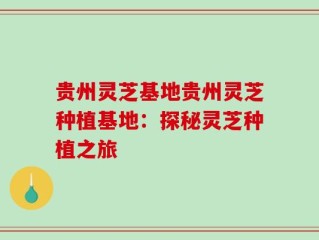 贵州灵芝基地贵州灵芝种植基地：探秘灵芝种植之旅