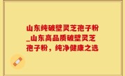 山东纯破壁灵芝孢子粉_山东高品质破壁灵芝孢子粉，纯净健康之选