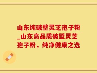 山东纯破壁灵芝孢子粉_山东高品质破壁灵芝孢子粉，纯净健康之选
