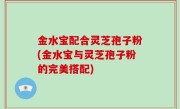 金水宝配合灵芝孢子粉(金水宝与灵芝孢子粉的完美搭配)