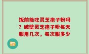 饭前能吃灵芝孢子粉吗？破壁灵芝孢子粉每天服用几次，每次服多少