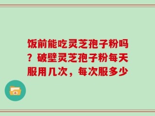 饭前能吃灵芝孢子粉吗？破壁灵芝孢子粉每天服用几次，每次服多少
