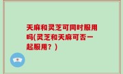 天麻和灵芝可同时服用吗(灵芝和天麻可否一起服用？)