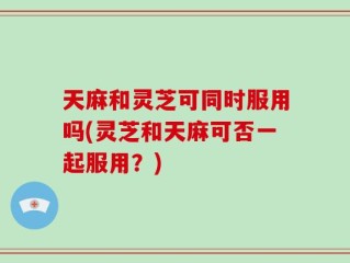 天麻和灵芝可同时服用吗(灵芝和天麻可否一起服用？)