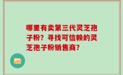 哪里有卖第三代灵芝孢子粉？寻找可信赖的灵芝孢子粉销售商？