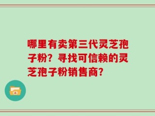 哪里有卖第三代灵芝孢子粉？寻找可信赖的灵芝孢子粉销售商？