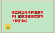 破壁灵芝孢子粉治愈案例？芷芝堂破壁灵芝孢子粉正宗吗