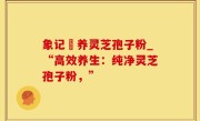 象记凈养灵芝孢子粉_“高效养生：纯净灵芝孢子粉，”