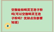 空腹能和喝灵芝孢子粉吗(可以空腹喝灵芝孢子粉吗？优缺点你都要知道)