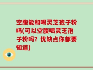 空腹能和喝灵芝孢子粉吗(可以空腹喝灵芝孢子粉吗？优缺点你都要知道)